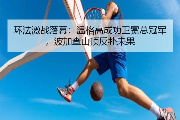 环法激战落幕：温格高成功卫冕总冠军，波加查山顶反扑未果